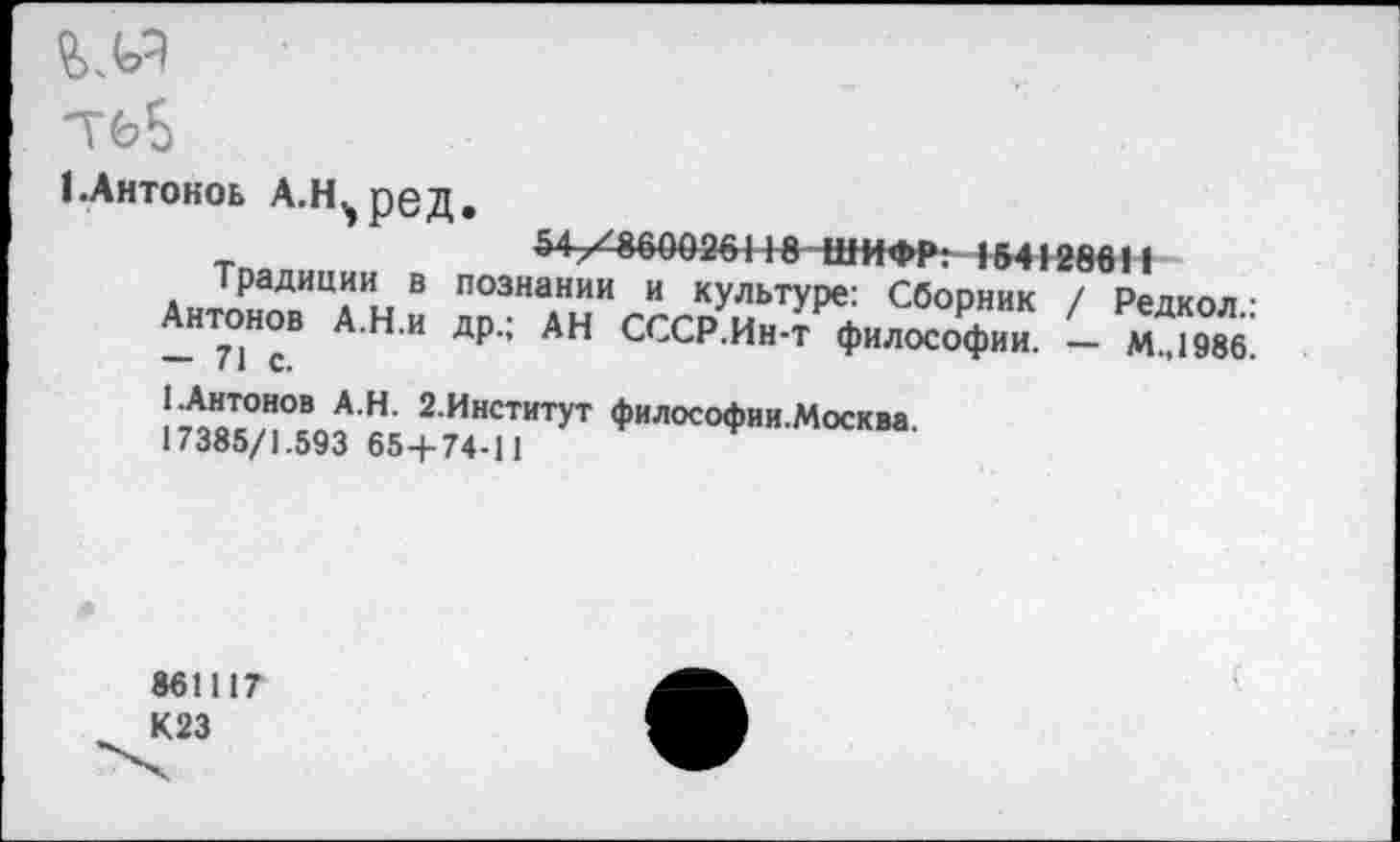 ﻿теБ
ЕАнтокоь А.Н^ред
54-/8600264 Т8 ШИФР: 154128611
традиции в познании и культуре: Сборник / Редкол ■ Антонов А.Н.и др, АН СССР.Ин-т философии. - м^1986 — 71С.
1.Антонов А.Н. 2.Институт философии.Москва
17385/1.593 65+74-11
861117 К23